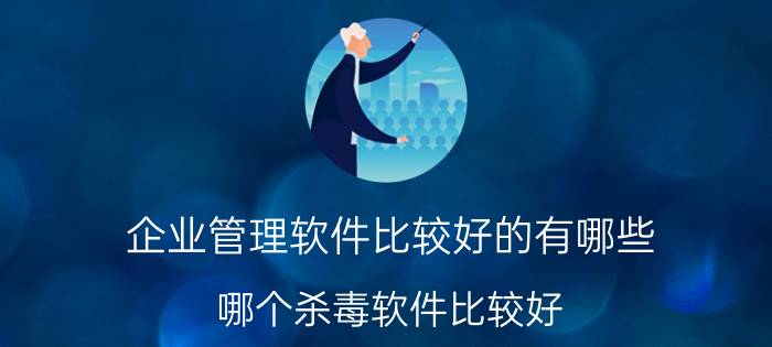 企业管理软件比较好的有哪些 哪个杀毒软件比较好？求实用的杀毒软件？